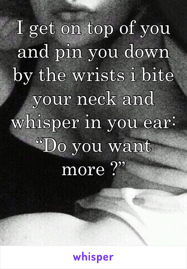 I get on top of you and pin you down by the wrists i bite your neck and whisper in you ear: “Do you want more ?”