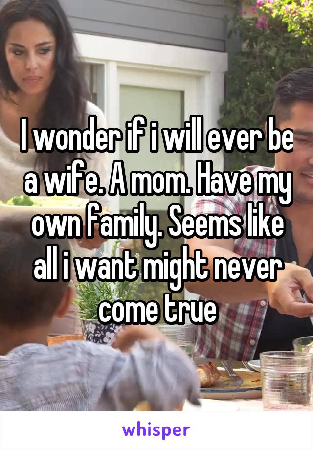 I wonder if i will ever be a wife. A mom. Have my own family. Seems like all i want might never come true