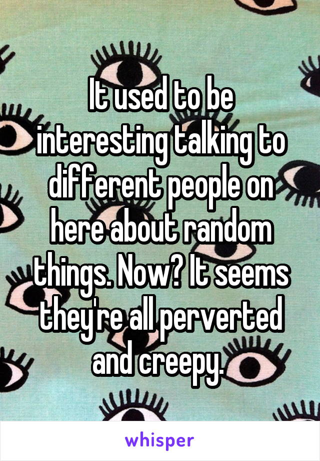 It used to be interesting talking to different people on here about random things. Now? It seems they're all perverted and creepy. 