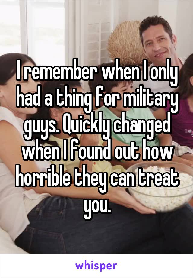 I remember when I only had a thing for military guys. Quickly changed when I found out how horrible they can treat you.