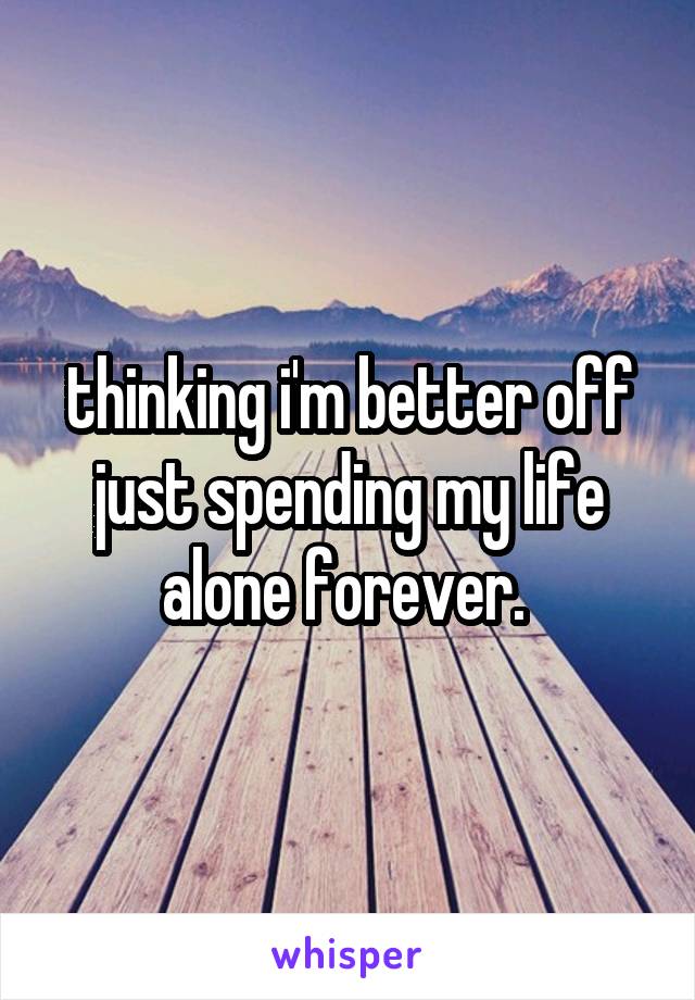 thinking i'm better off just spending my life alone forever. 