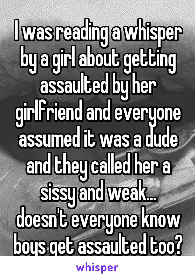 I was reading a whisper by a girl about getting assaulted by her girlfriend and everyone assumed it was a dude and they called her a sissy and weak... doesn't everyone know boys get assaulted too?