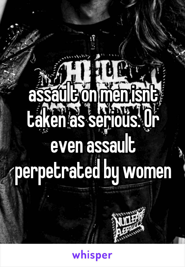 assault on men isnt taken as serious. Or even assault perpetrated by women