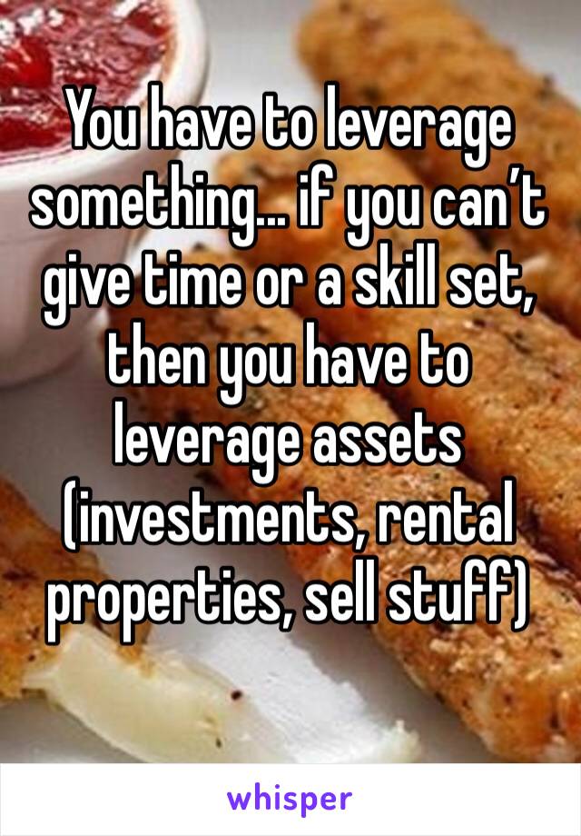 You have to leverage something... if you can’t give time or a skill set, then you have to leverage assets (investments, rental properties, sell stuff)