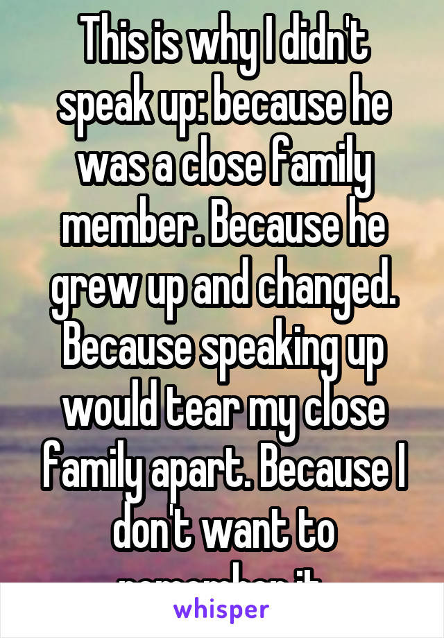 This is why I didn't speak up: because he was a close family member. Because he grew up and changed. Because speaking up would tear my close family apart. Because I don't want to remember it.