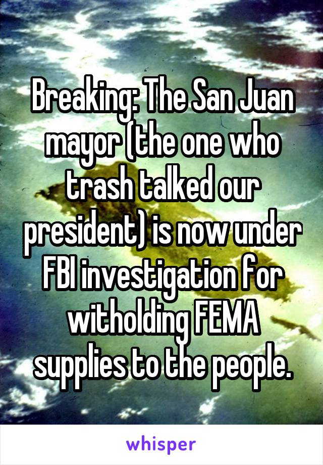 Breaking: The San Juan mayor (the one who trash talked our president) is now under FBI investigation for witholding FEMA supplies to the people.