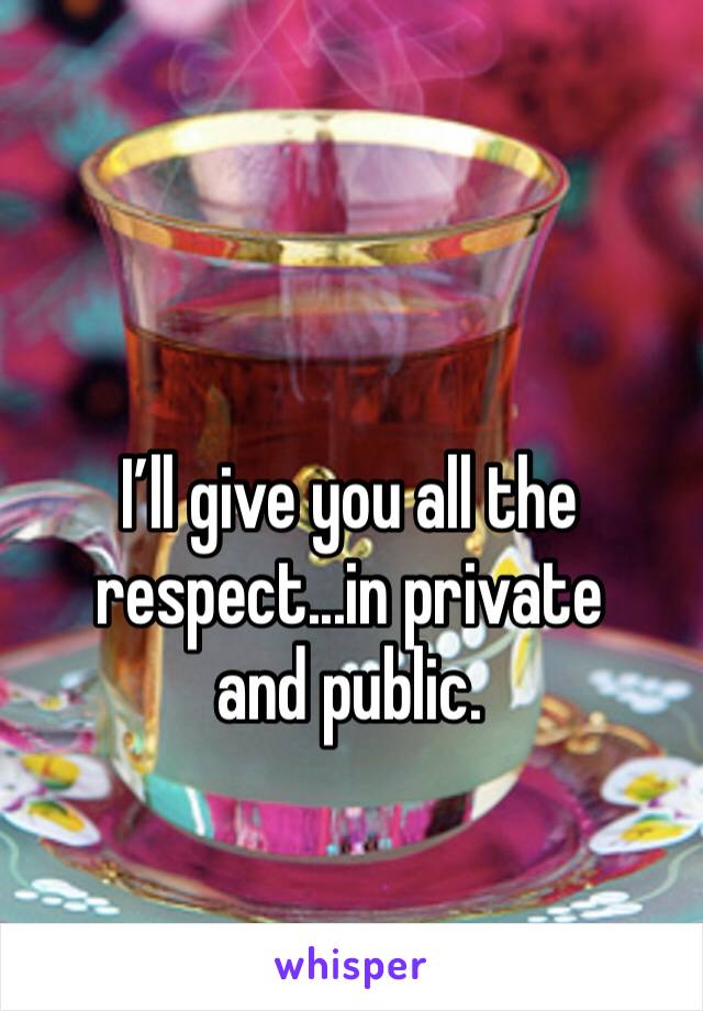 I’ll give you all the 
respect...in private and public. 