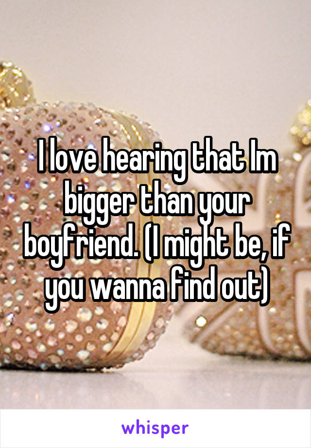 I love hearing that Im bigger than your boyfriend. (I might be, if you wanna find out)