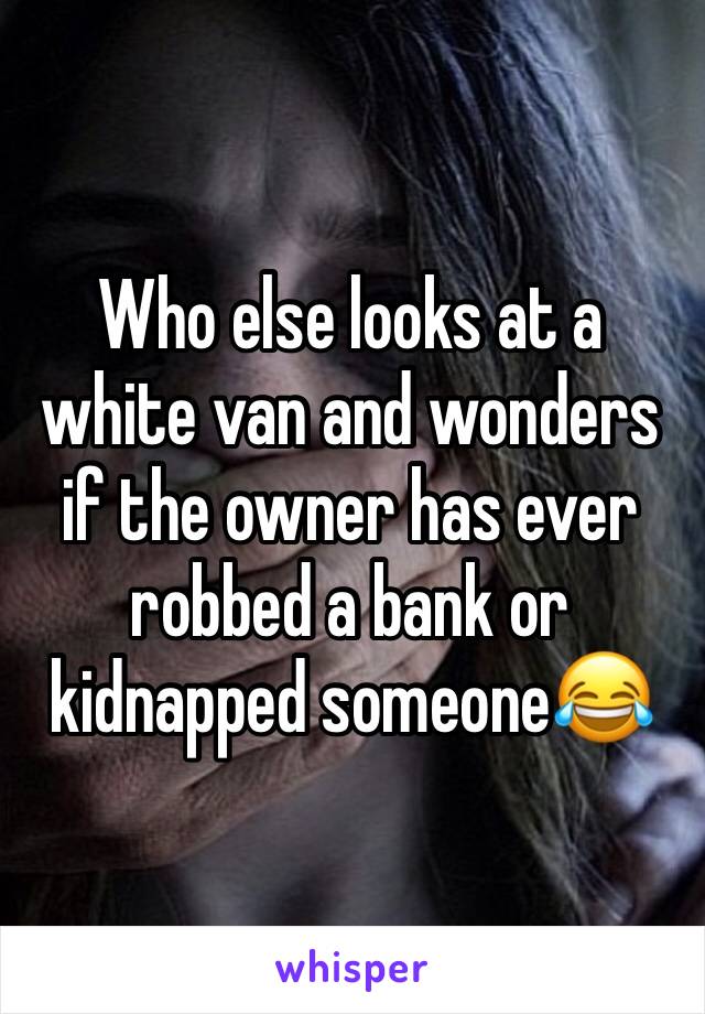 Who else looks at a white van and wonders if the owner has ever robbed a bank or kidnapped someone😂