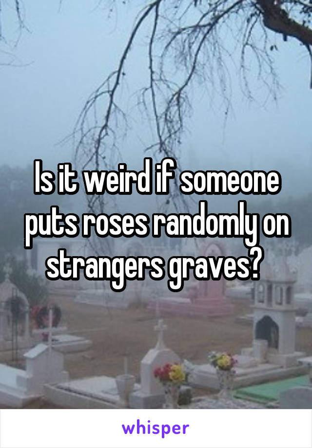 Is it weird if someone puts roses randomly on strangers graves? 