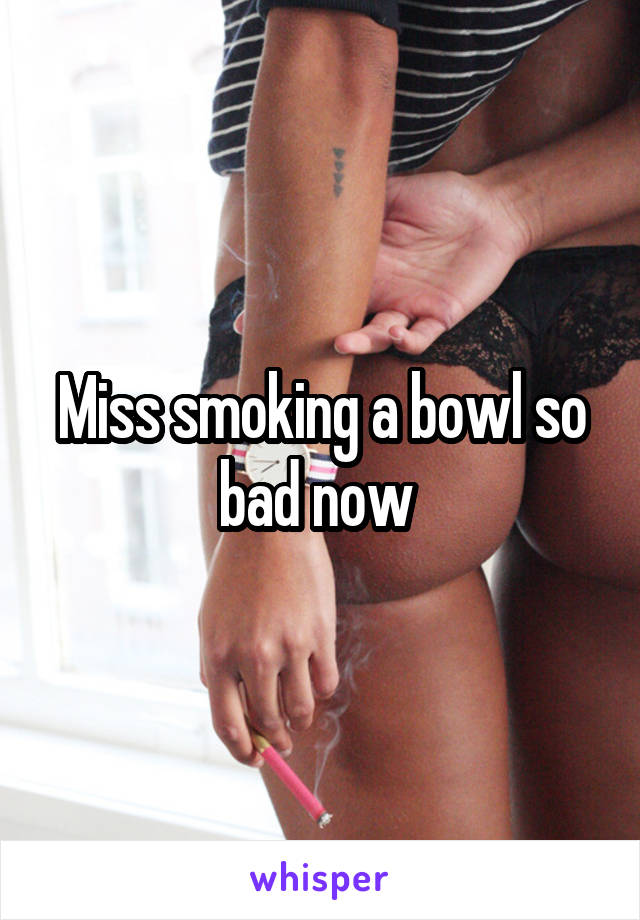 Miss smoking a bowl so bad now 