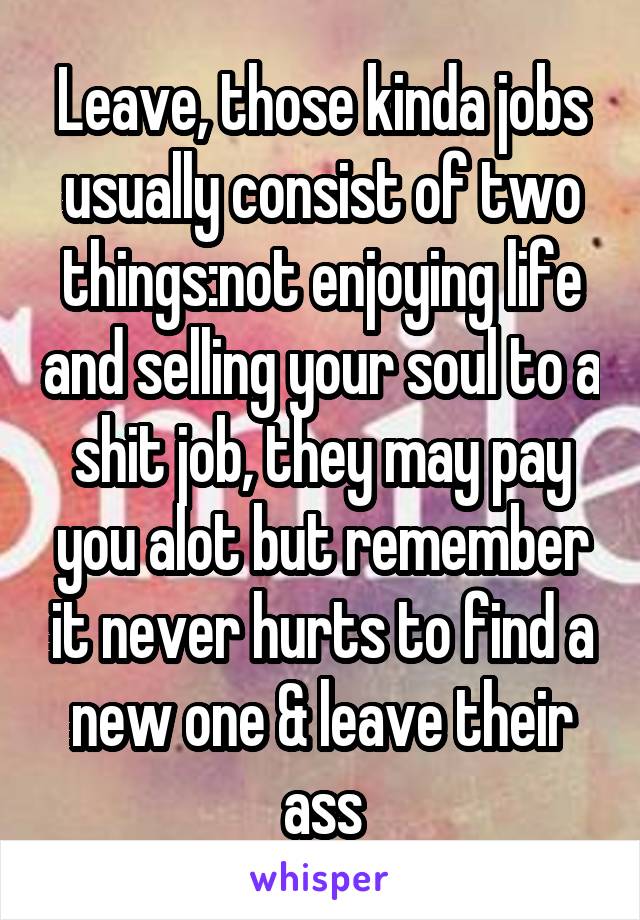 Leave, those kinda jobs usually consist of two things:not enjoying life and selling your soul to a shit job, they may pay you alot but remember it never hurts to find a new one & leave their ass