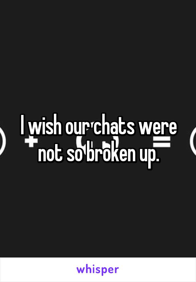 I wish our chats were not so broken up.