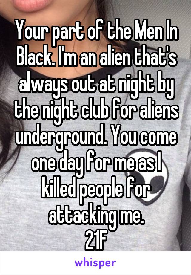 Your part of the Men In Black. I'm an alien that's always out at night by the night club for aliens underground. You come one day for me as I killed people for attacking me.
21F