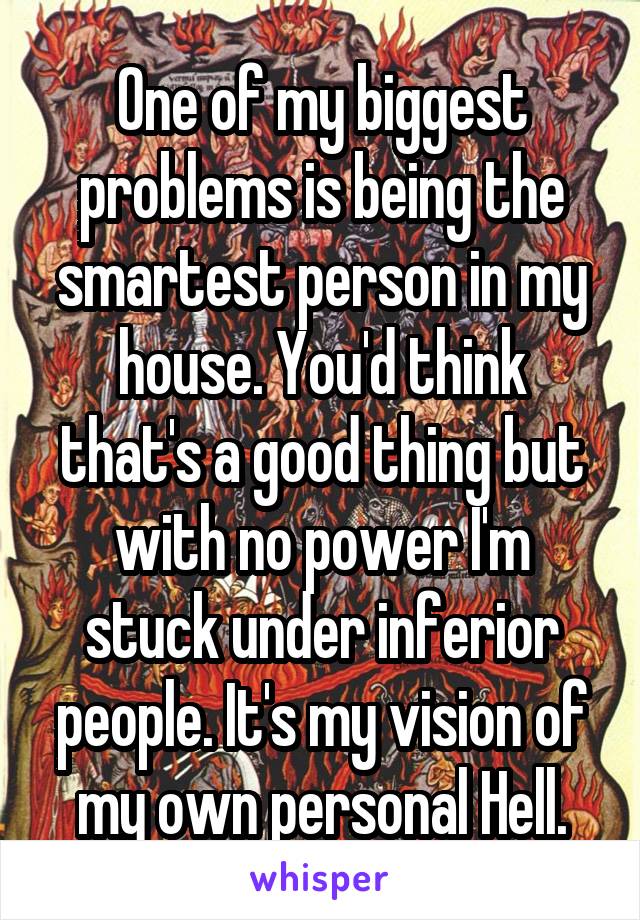 One of my biggest problems is being the smartest person in my house. You'd think that's a good thing but with no power I'm stuck under inferior people. It's my vision of my own personal Hell.