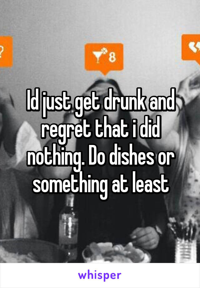 Id just get drunk and regret that i did nothing. Do dishes or something at least
