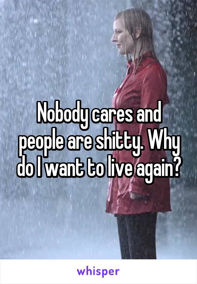 Nobody cares and people are shitty. Why do I want to live again?