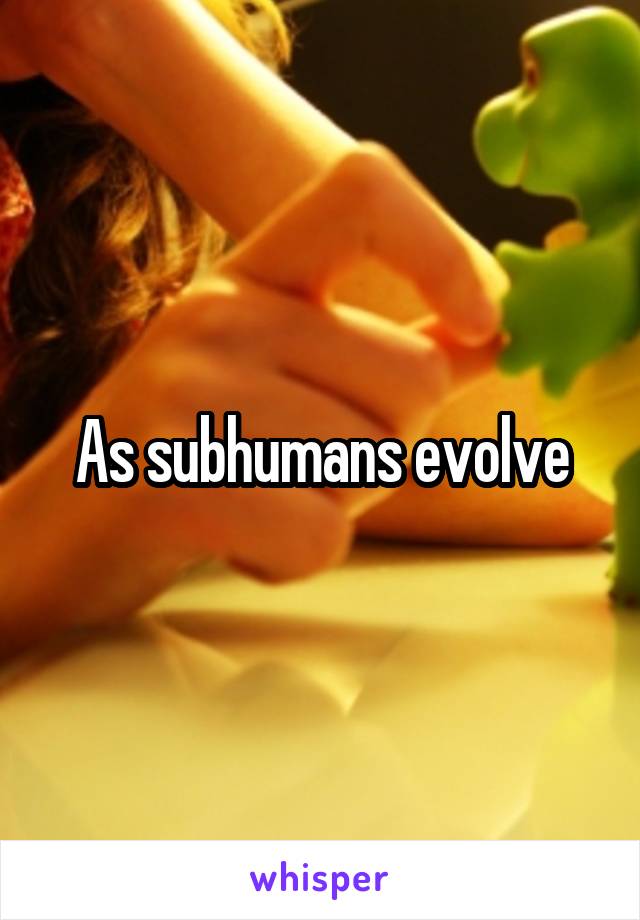 As subhumans evolve