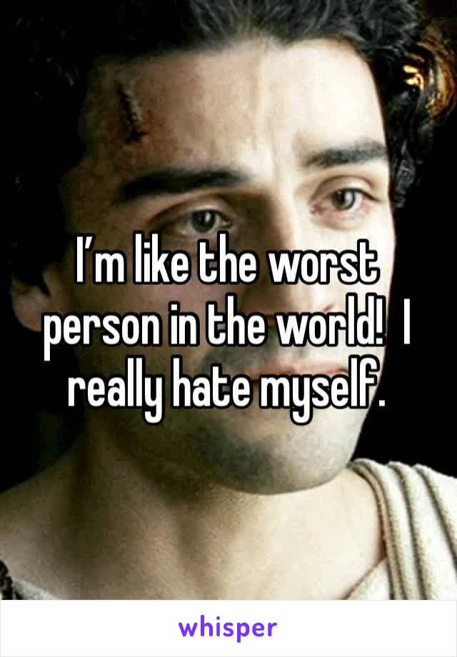 I’m like the worst person in the world!  I really hate myself.