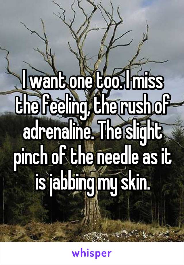 I want one too. I miss the feeling, the rush of adrenaline. The slight pinch of the needle as it is jabbing my skin.