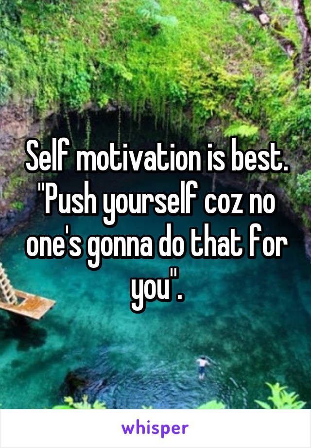 Self motivation is best.
"Push yourself coz no one's gonna do that for you".