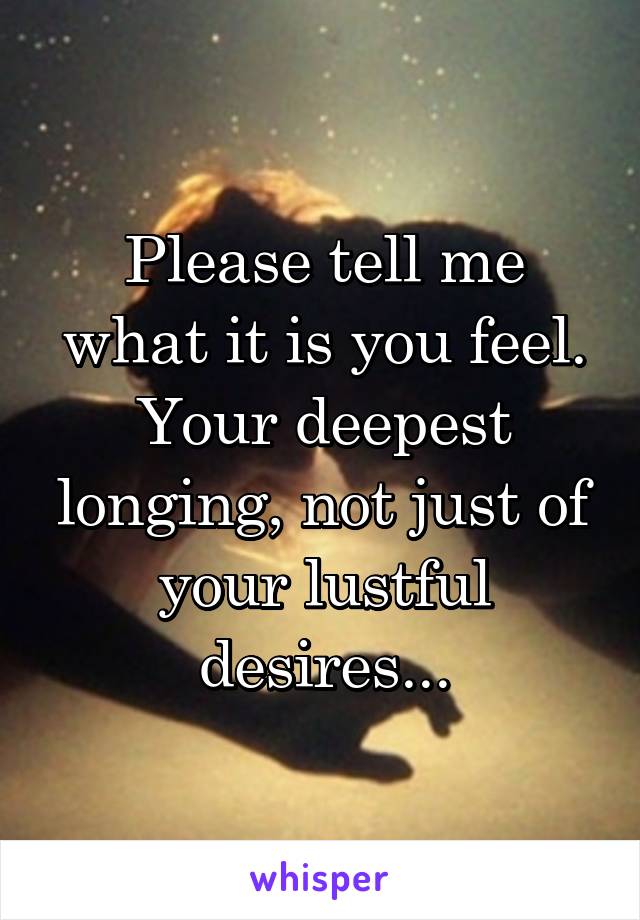 Please tell me what it is you feel. Your deepest longing, not just of your lustful desires...