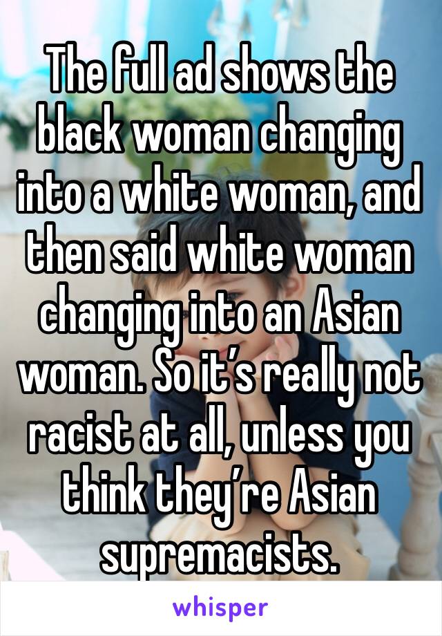 The full ad shows the black woman changing into a white woman, and then said white woman changing into an Asian woman. So it’s really not racist at all, unless you think they’re Asian supremacists.