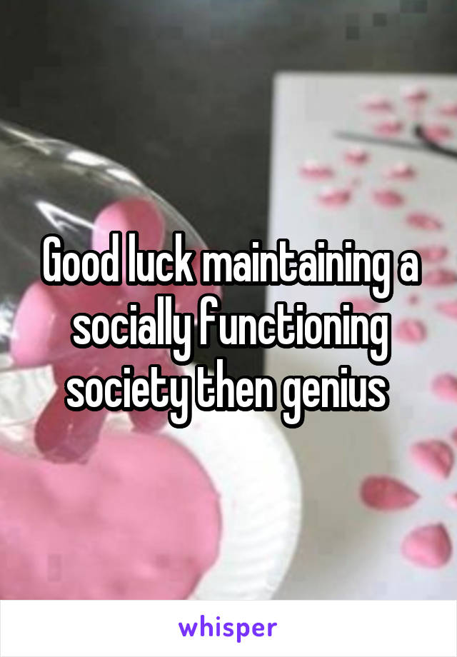 Good luck maintaining a socially functioning society then genius 