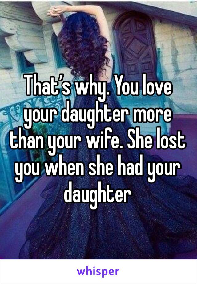 That’s why. You love your daughter more than your wife. She lost you when she had your daughter 