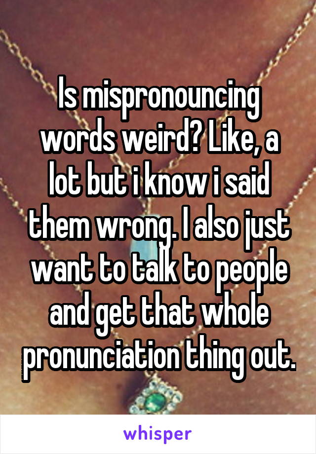 Is mispronouncing words weird? Like, a lot but i know i said them wrong. I also just want to talk to people and get that whole pronunciation thing out.