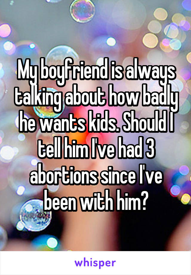 My boyfriend is always talking about how badly he wants kids. Should I tell him I've had 3 abortions since I've been with him?