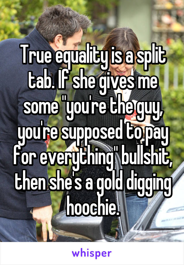 True equality is a split tab. If she gives me some "you're the guy, you're supposed to pay for everything" bullshit, then she's a gold digging hoochie.