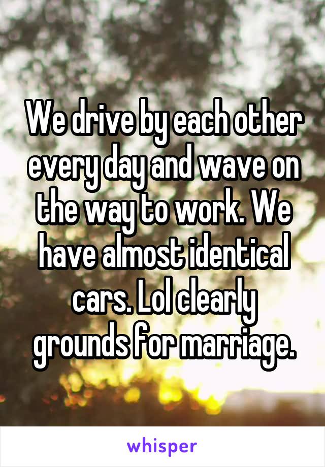 We drive by each other every day and wave on the way to work. We have almost identical cars. Lol clearly grounds for marriage.