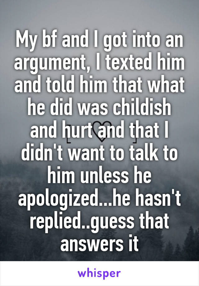 My bf and I got into an argument, I texted him and told him that what he did was childish and hurt and that I didn't want to talk to him unless he apologized...he hasn't replied..guess that answers it