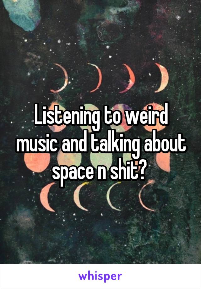 Listening to weird music and talking about space n shit? 