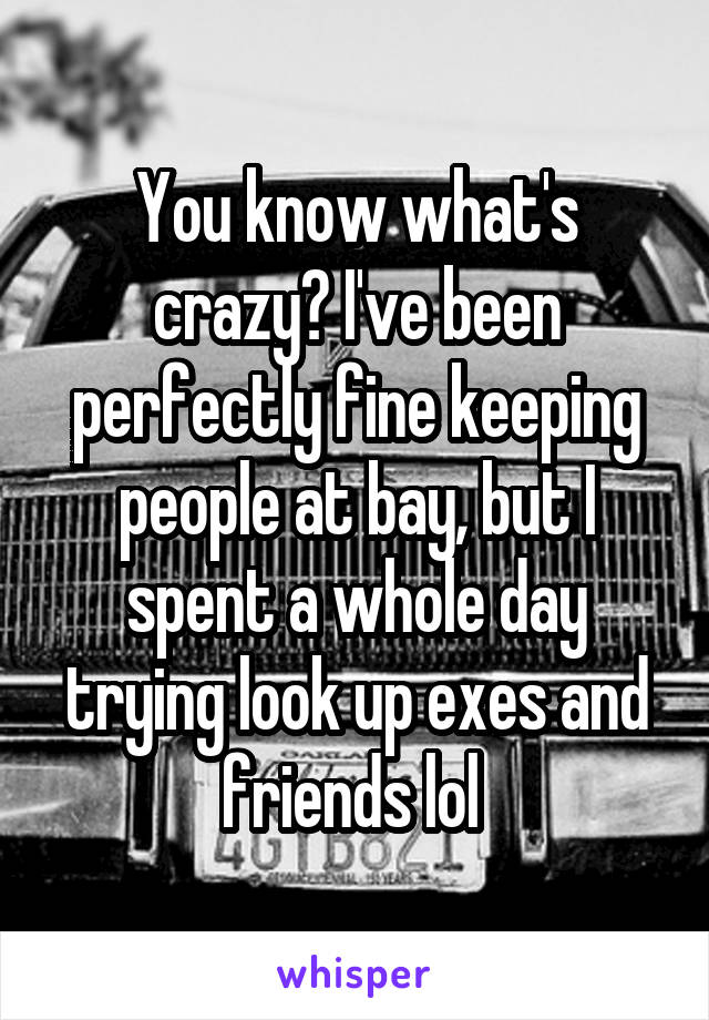 You know what's crazy? I've been perfectly fine keeping people at bay, but I spent a whole day trying look up exes and friends lol 
