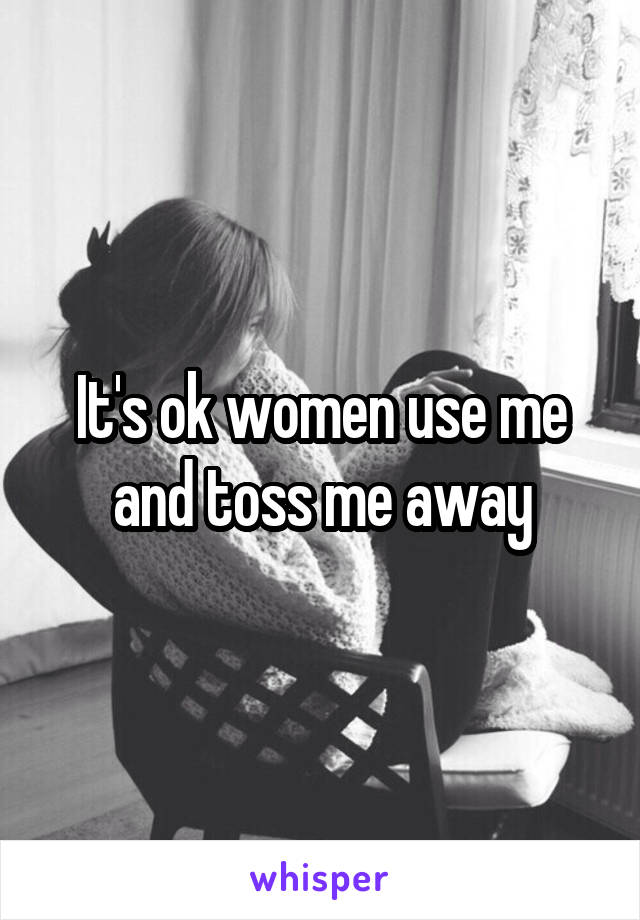 It's ok women use me and toss me away