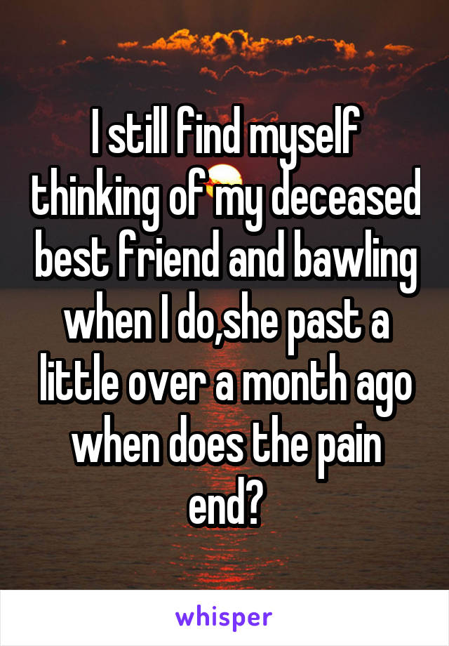 I still find myself thinking of my deceased best friend and bawling when I do,she past a little over a month ago when does the pain end?