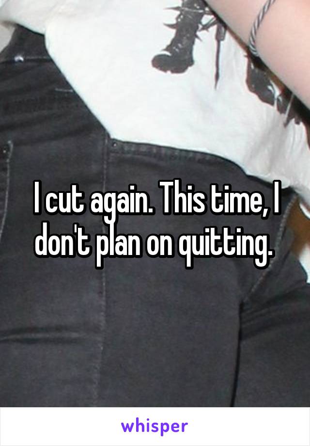 I cut again. This time, I don't plan on quitting. 