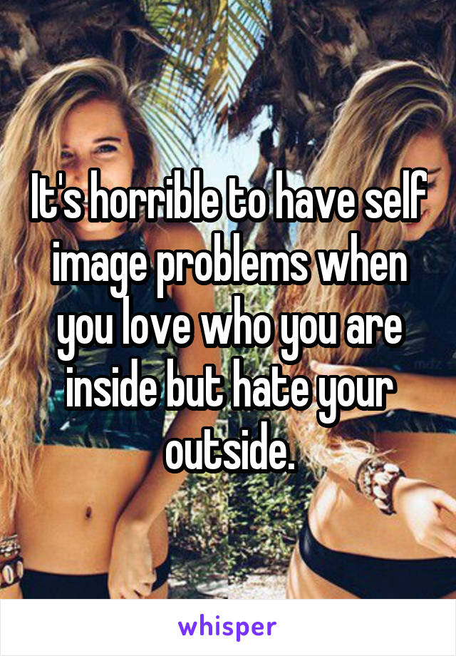 It's horrible to have self image problems when you love who you are inside but hate your outside.