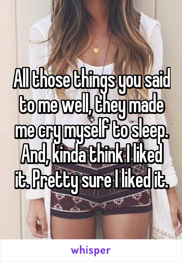 All those things you said to me well, they made me cry myself to sleep. And, kinda think I liked it. Pretty sure I liked it.