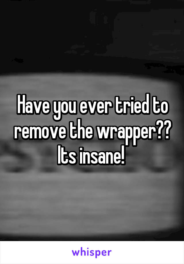 Have you ever tried to remove the wrapper?? Its insane! 