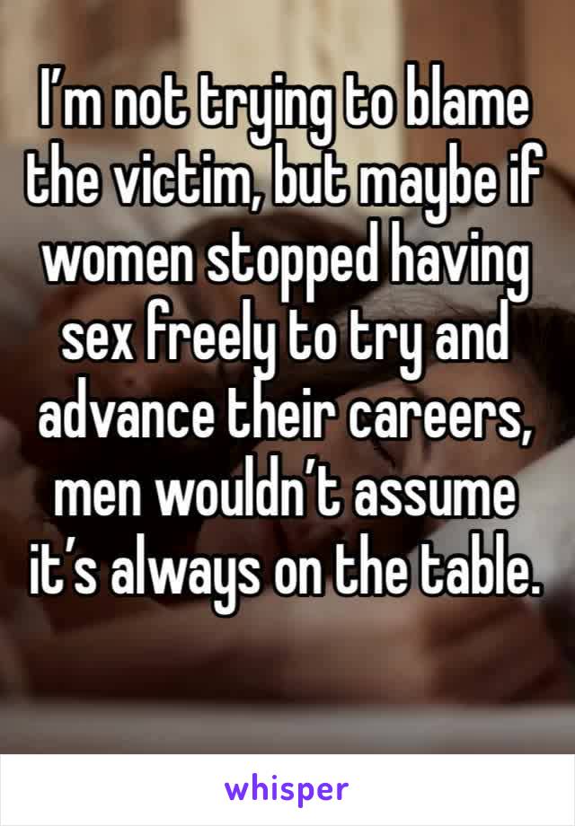 I’m not trying to blame the victim, but maybe if women stopped having sex freely to try and advance their careers, men wouldn’t assume it’s always on the table.