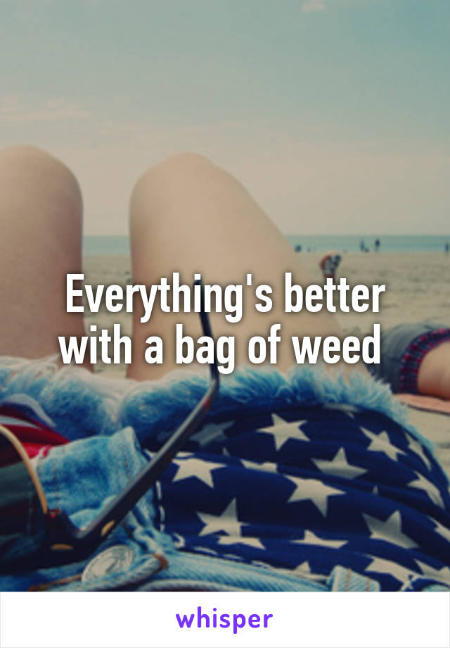 Everything's better with a bag of weed 