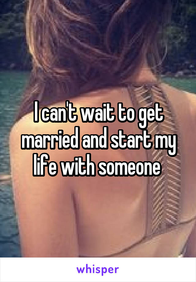 I can't wait to get married and start my life with someone 