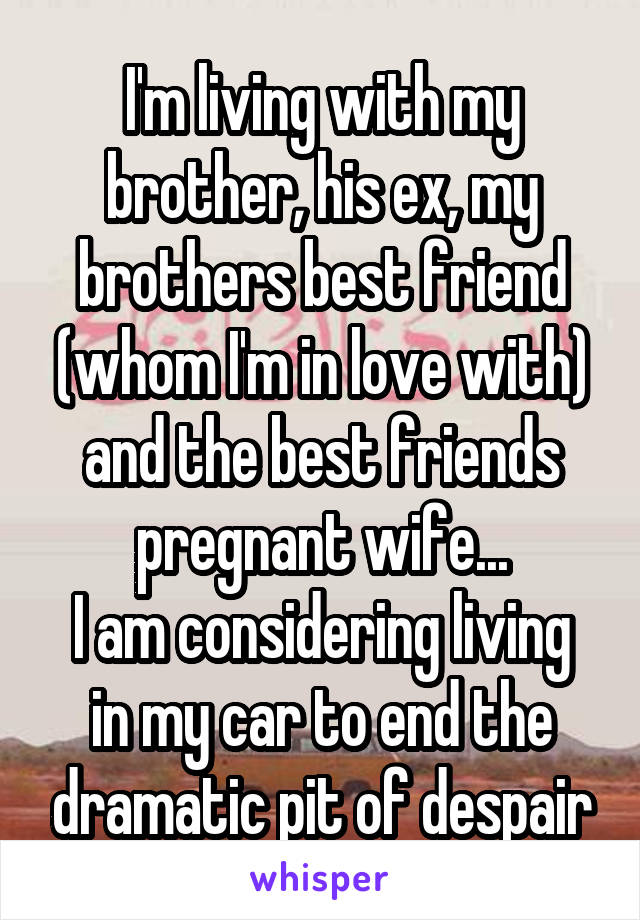 I'm living with my brother, his ex, my brothers best friend (whom I'm in love with) and the best friends pregnant wife...
I am considering living in my car to end the dramatic pit of despair