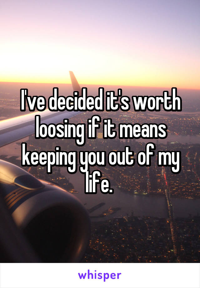 I've decided it's worth loosing if it means keeping you out of my life. 