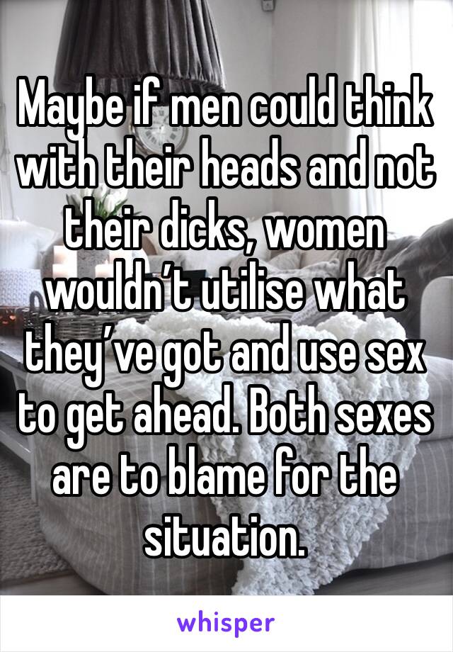 Maybe if men could think with their heads and not their dicks, women wouldn’t utilise what they’ve got and use sex to get ahead. Both sexes are to blame for the situation. 