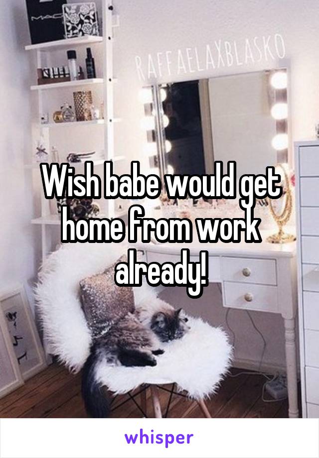 Wish babe would get home from work already!