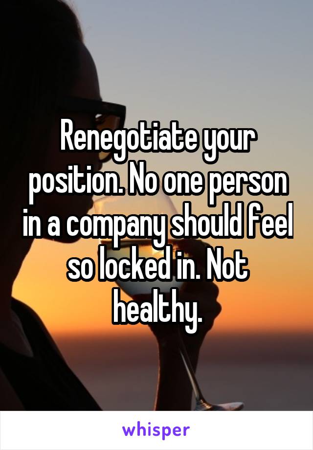 Renegotiate your position. No one person in a company should feel so locked in. Not healthy.